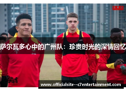 萨尔瓦多心中的广州队：珍贵时光的深情回忆