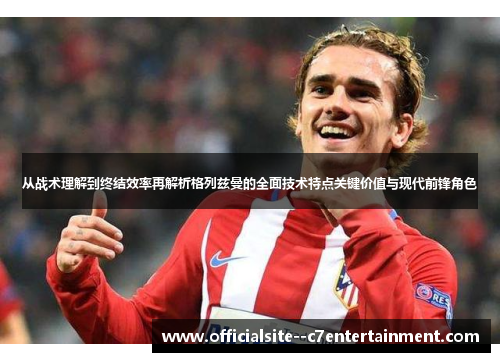 从战术理解到终结效率再解析格列兹曼的全面技术特点关键价值与现代前锋角色