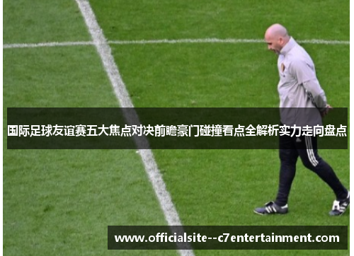 国际足球友谊赛五大焦点对决前瞻豪门碰撞看点全解析实力走向盘点
