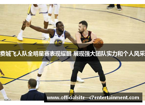 费城飞人队全明星赛表现耀眼 展现强大团队实力和个人风采
