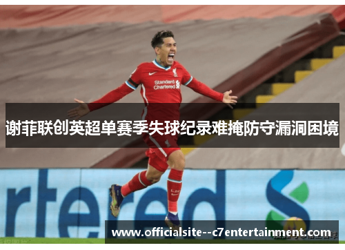 谢菲联创英超单赛季失球纪录难掩防守漏洞困境