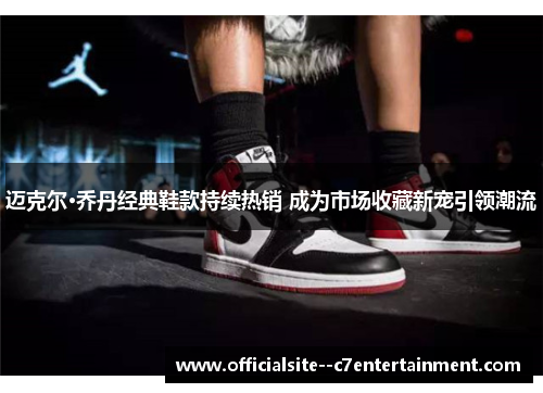 迈克尔·乔丹经典鞋款持续热销 成为市场收藏新宠引领潮流
