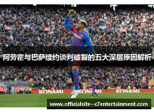 阿劳霍与巴萨续约谈判破裂的五大深层原因解析