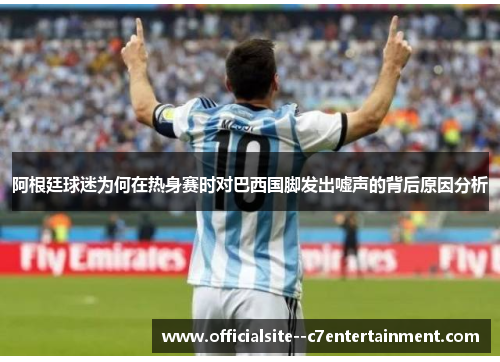阿根廷球迷为何在热身赛时对巴西国脚发出嘘声的背后原因分析