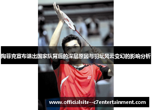陶菲克宣布退出国家队背后的深层原因与羽坛风云变幻的影响分析