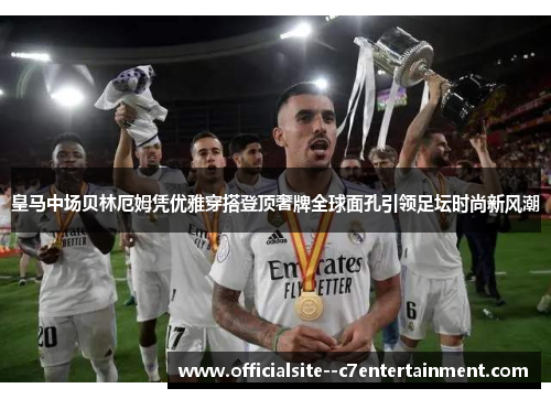 皇马中场贝林厄姆凭优雅穿搭登顶奢牌全球面孔引领足坛时尚新风潮